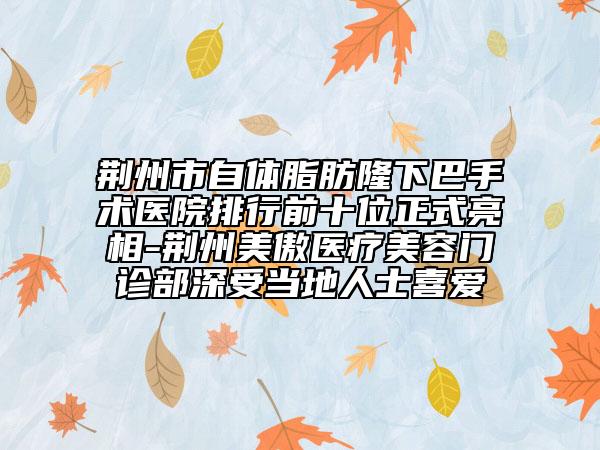 荆州市自体脂肪隆下巴手术医院排行前十位正式亮相-荆州美傲医疗美容门诊部深受当地人士喜爱