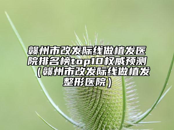 赣州市改发际线做植发医院排名榜top10权威预测（赣州市改发际线做植发整形医院）