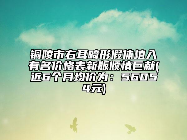 铜陵市右耳畸形假体植入有名价格表新版倾情巨献(近6个月均价为：56054元)