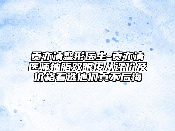 贡亦清整形医生-贡亦清医师抽脂双眼皮从评价及价格看选他们真不后悔