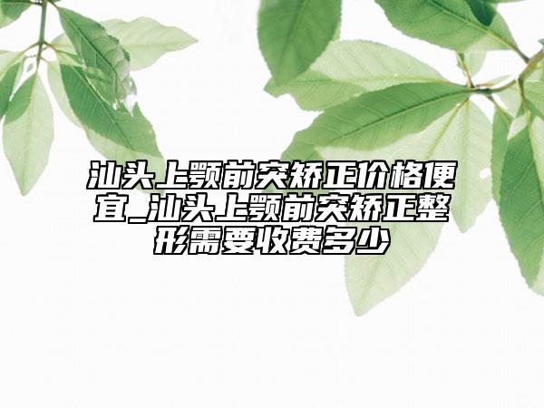 汕头上颚前突矫正价格便宜_汕头上颚前突矫正整形需要收费多少