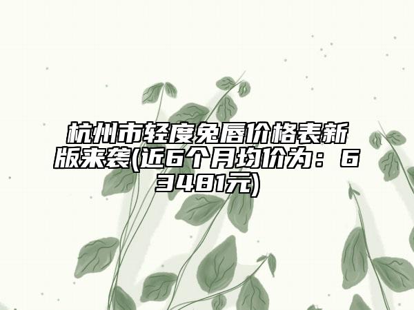 杭州市轻度兔唇价格表新版来袭(近6个月均价为：63481元)