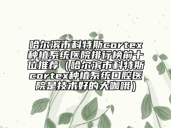 哈尔滨市科特斯cortex种植系统医院排行榜前十位推荐（哈尔滨市科特斯cortex种植系统口腔医院是技术好的大咖哦）