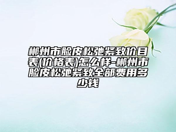 郴州市脸皮松弛紧致价目表(价格表)怎么样-郴州市脸皮松弛紧致全部费用多少钱