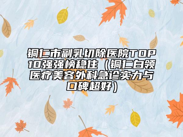 铜仁市副乳切除医院TOP10强强榜稳住（铜仁白领医疗美容外科急诊实力与口碑超好）