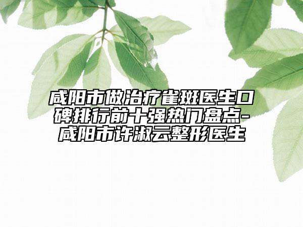 咸阳市做治疗雀斑医生口碑排行前十强热门盘点-咸阳市许淑云整形医生