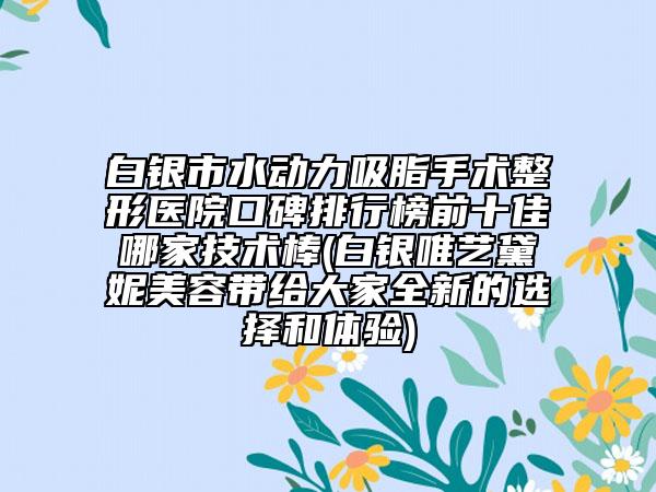 白银市水动力吸脂手术整形医院口碑排行榜前十佳哪家技术棒(白银唯艺黛妮美容带给大家全新的选择和体验)