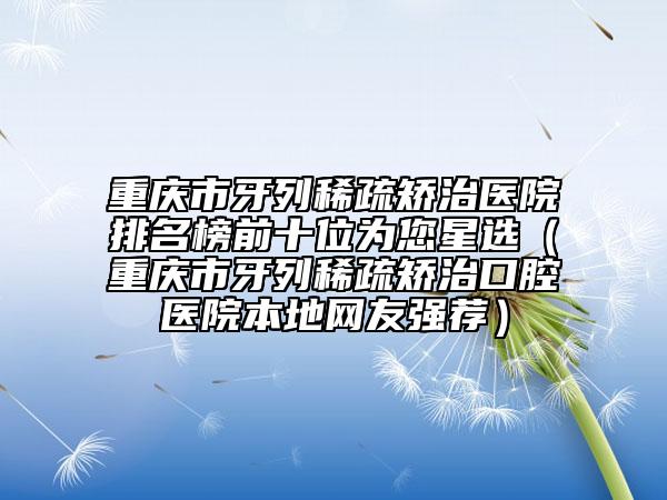 重庆市牙列稀疏矫治医院排名榜前十位为您星选（重庆市牙列稀疏矫治口腔医院本地网友强荐）