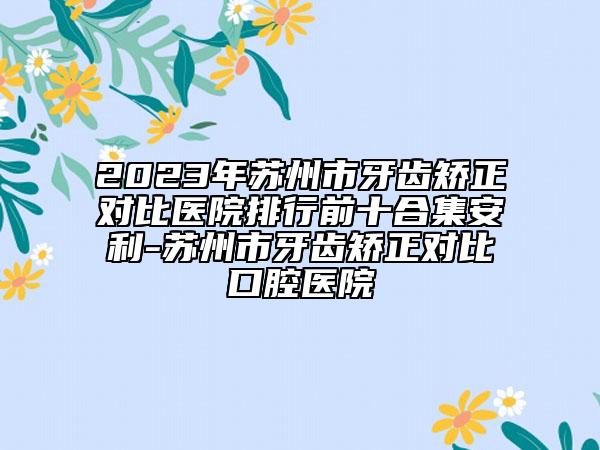 2023年苏州市牙齿矫正对比医院排行前十合集安利-苏州市牙齿矫正对比口腔医院