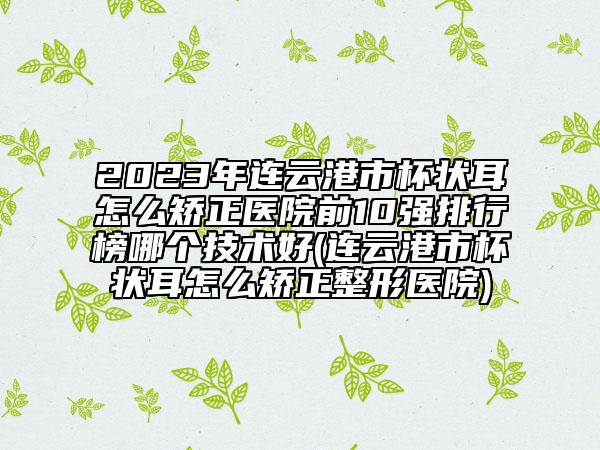 2023年连云港市杯状耳怎么矫正医院前10强排行榜哪个技术好(连云港市杯状耳怎么矫正整形医院)