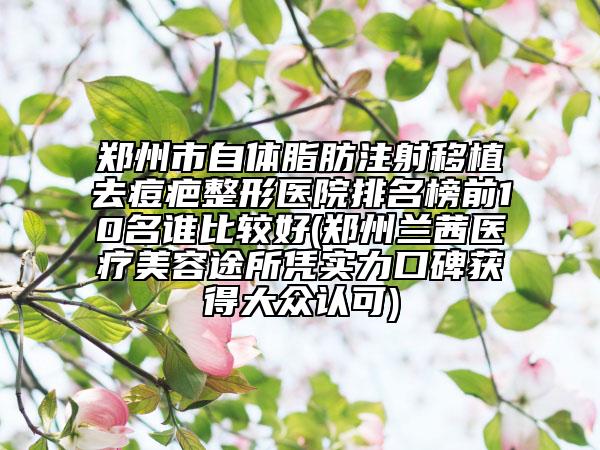 郑州市自体脂肪注射移植去痘疤整形医院排名榜前10名谁比较好(郑州兰茜医疗美容途所凭实力口碑获得大众认可)