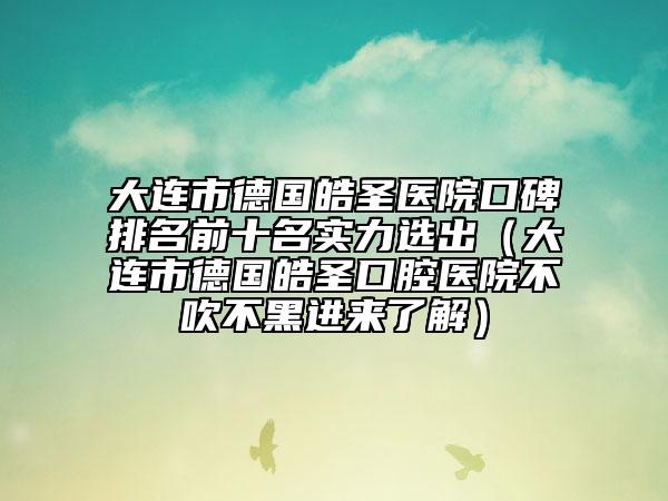 大连市德国皓圣医院口碑排名前十名实力选出（大连市德国皓圣口腔医院不吹不黑进来了解）