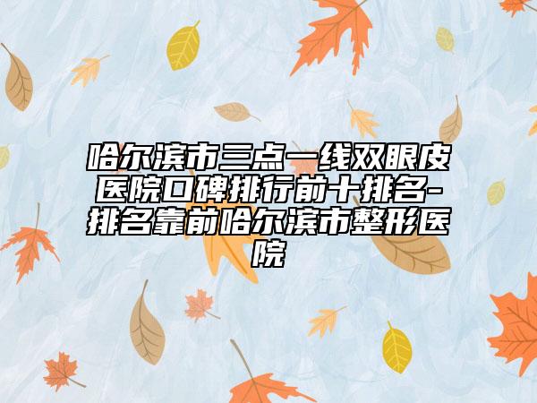 哈尔滨市三点一线双眼皮医院口碑排行前十排名-排名靠前哈尔滨市整形医院