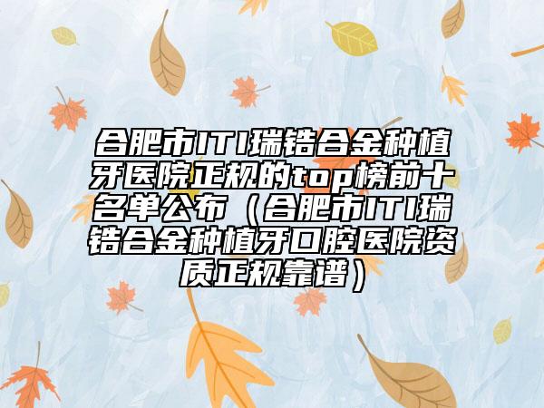 合肥市ITI瑞锆合金种植牙医院正规的top榜前十名单公布（合肥市ITI瑞锆合金种植牙口腔医院资质正规靠谱）