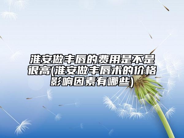 淮安做丰唇的费用是不是很高(淮安做丰唇术的价格影响因素有哪些)