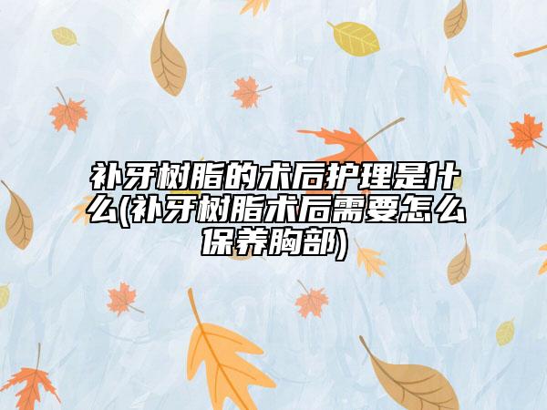 补牙树脂的术后护理是什么(补牙树脂术后需要怎么保养胸部)