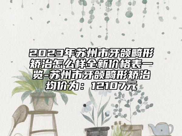 2023年苏州市牙颌畸形矫治怎么样全新价格表一览-苏州市牙颌畸形矫治均价为：12107元