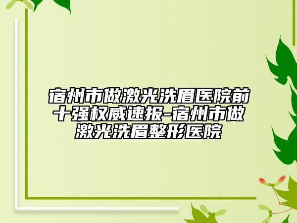 宿州市做激光洗眉医院前十强权威速报-宿州市做激光洗眉整形医院