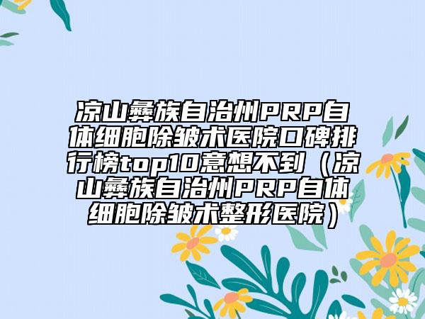 凉山彝族自治州PRP自体细胞除皱术医院口碑排行榜top10意想不到（凉山彝族自治州PRP自体细胞除皱术整形医院）