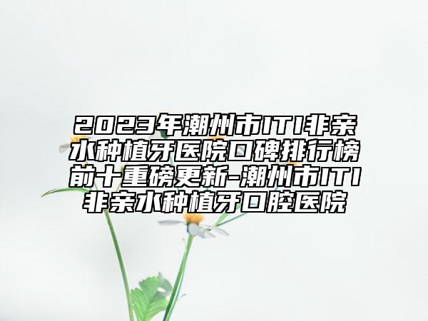 2023年潮州市ITI非亲水种植牙医院口碑排行榜前十重磅更新-潮州市ITI非亲水种植牙口腔医院