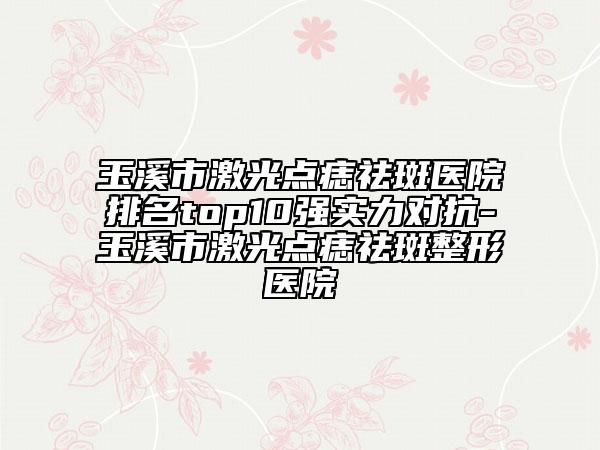 玉溪市激光点痣祛斑医院排名top10强实力对抗-玉溪市激光点痣祛斑整形医院