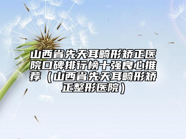 山西省先天耳畸形矫正医院口碑排行榜十强良心推荐（山西省先天耳畸形矫正整形医院）