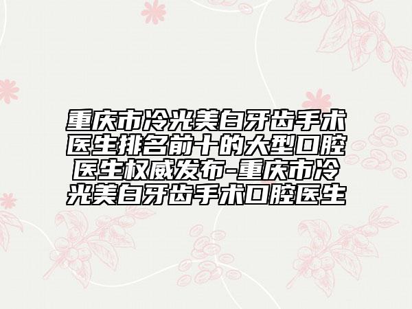 重庆市冷光美白牙齿手术医生排名前十的大型口腔医生权威发布-重庆市冷光美白牙齿手术口腔医生