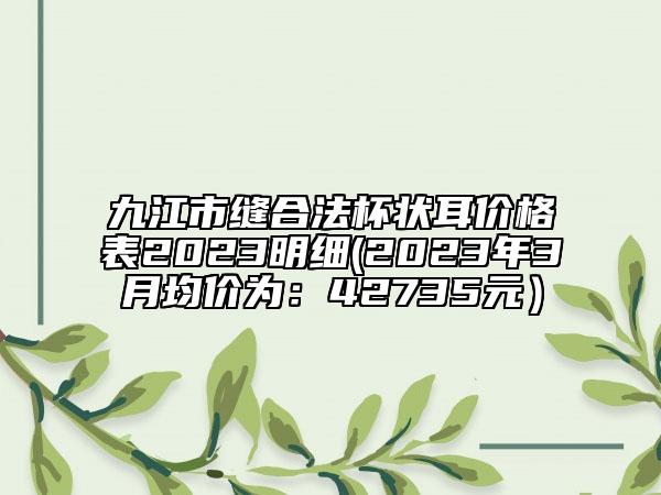 九江市缝合法杯状耳价格表2023明细(2023年3月均价为：42735元）