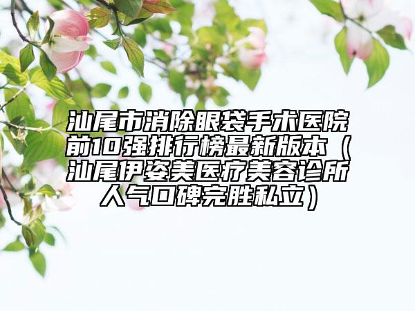 汕尾市消除眼袋手术医院前10强排行榜最新版本（汕尾伊姿美医疗美容诊所人气口碑完胜私立）