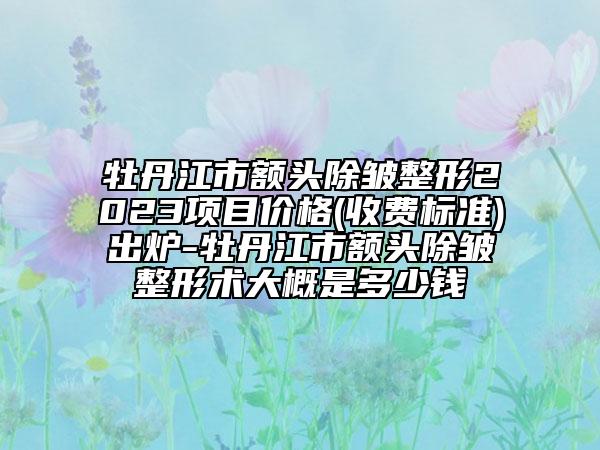 牡丹江市额头除皱整形2023项目价格(收费标准)出炉-牡丹江市额头除皱整形术大概是多少钱