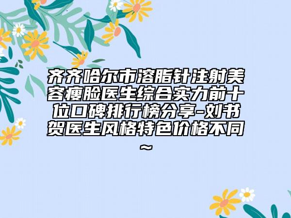 齐齐哈尔市溶脂针注射美容瘦脸医生综合实力前十位口碑排行榜分享-刘书贺医生风格特色价格不同~