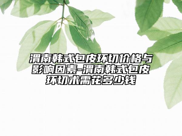 渭南韩式包皮环切价格与影响因素-渭南韩式包皮环切术需花多少钱