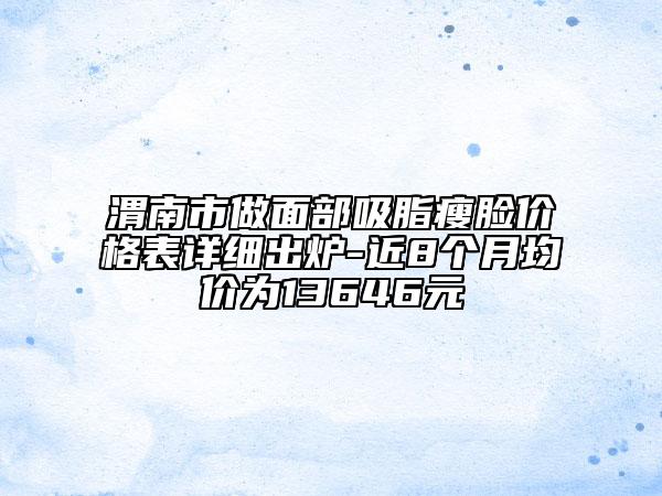 渭南市做面部吸脂瘦脸价格表详细出炉-近8个月均价为13646元