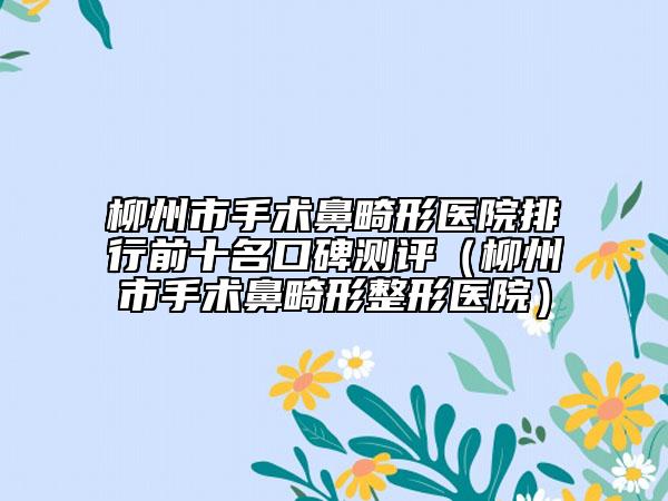 柳州市手术鼻畸形医院排行前十名口碑测评（柳州市手术鼻畸形整形医院）