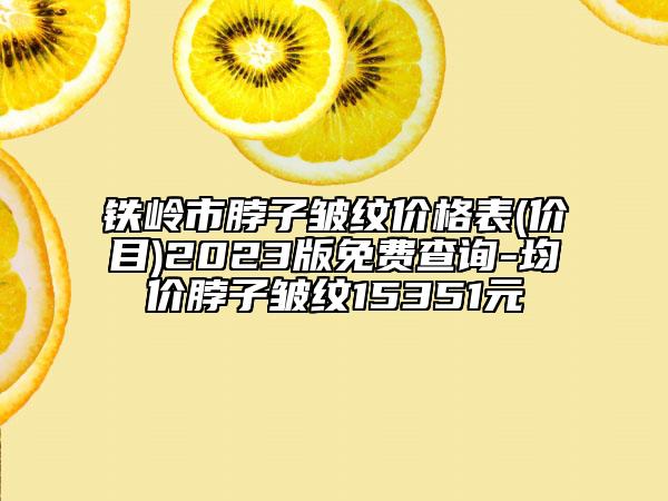 铁岭市脖子皱纹价格表(价目)2023版免费查询-均价脖子皱纹15351元