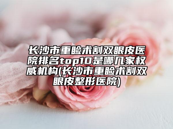 长沙市重睑术割双眼皮医院排名top10是哪几家权威机构(长沙市重睑术割双眼皮整形医院)