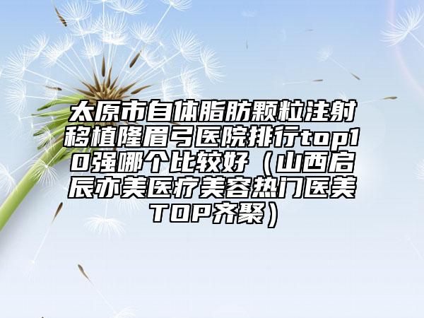 太原市自体脂肪颗粒注射移植隆眉弓医院排行top10强哪个比较好（山西启辰亦美医疗美容热门医美TOP齐聚）