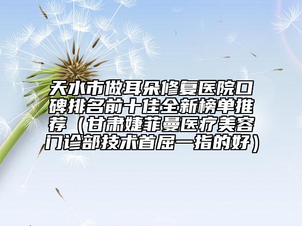 天水市做耳朵修复医院口碑排名前十佳全新榜单推荐（甘肃婕菲曼医疗美容门诊部技术首屈一指的好）