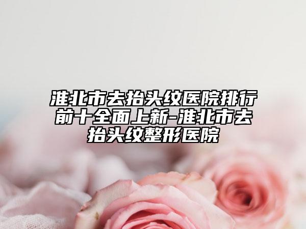 淮北市去抬头纹医院排行前十全面上新-淮北市去抬头纹整形医院