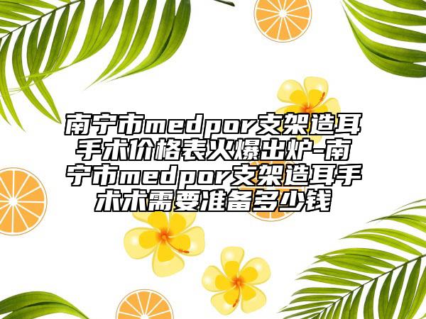 南宁市medpor支架造耳手术价格表火爆出炉-南宁市medpor支架造耳手术术需要准备多少钱