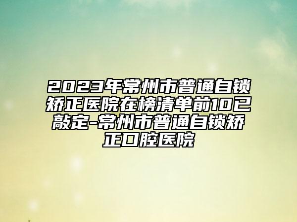 2023年常州市普通自锁矫正医院在榜清单前10已敲定-常州市普通自锁矫正口腔医院