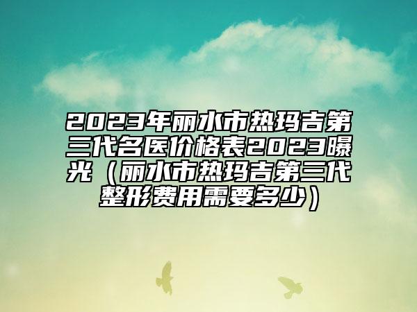 2023年丽水市热玛吉第三代名医价格表2023曝光（丽水市热玛吉第三代整形费用需要多少）