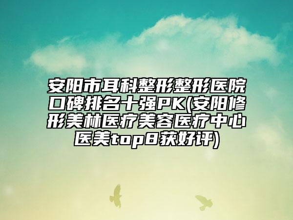 安阳市耳科整形整形医院口碑排名十强PK(安阳修形美林医疗美容医疗中心医美top8获好评)