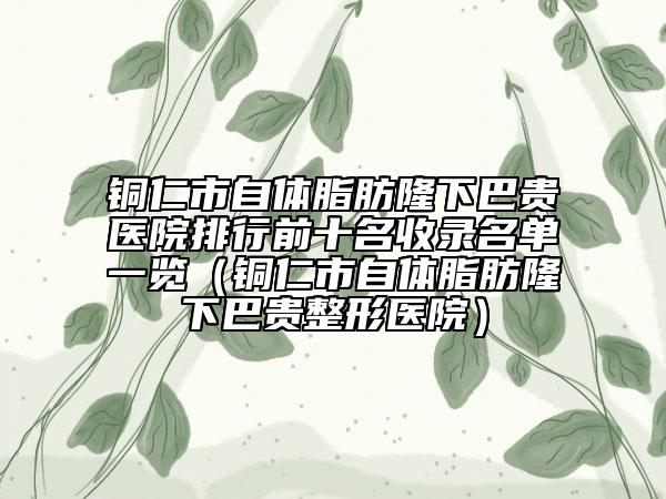 铜仁市自体脂肪隆下巴贵医院排行前十名收录名单一览（铜仁市自体脂肪隆下巴贵整形医院）