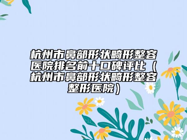 杭州市鼻部形状畸形整容医院排名前十口碑评比（杭州市鼻部形状畸形整容整形医院）