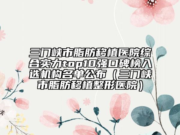 三门峡市脂肪移植医院综合实力top10强口碑榜入选机构名单公布（三门峡市脂肪移植整形医院）