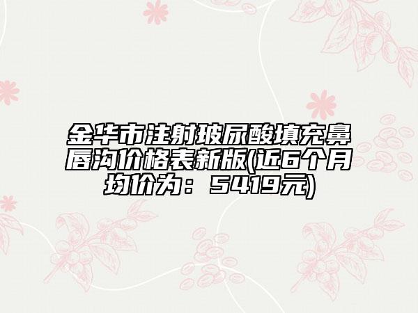 金华市注射玻尿酸填充鼻唇沟价格表新版(近6个月均价为：5419元)