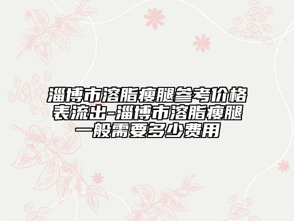 淄博市溶脂瘦腿参考价格表流出-淄博市溶脂瘦腿一般需要多少费用