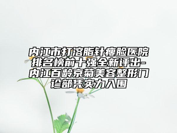 内江市打溶脂针瘦脸医院排名榜前十强全新评出-内江百龄京菊美容整形门诊部凭实力入围