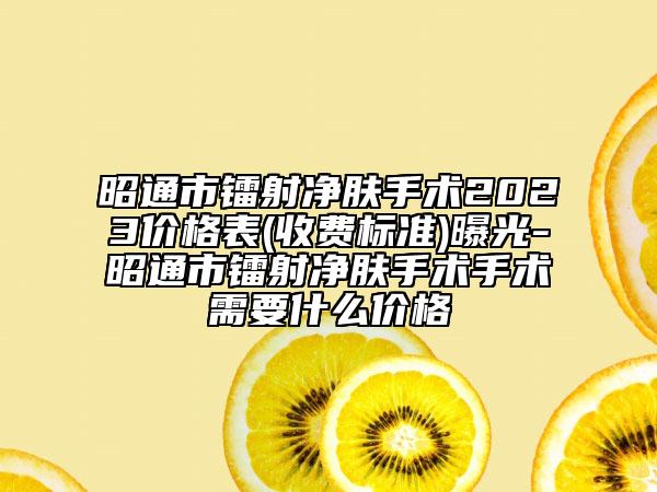 昭通市镭射净肤手术2023价格表(收费标准)曝光-昭通市镭射净肤手术手术需要什么价格